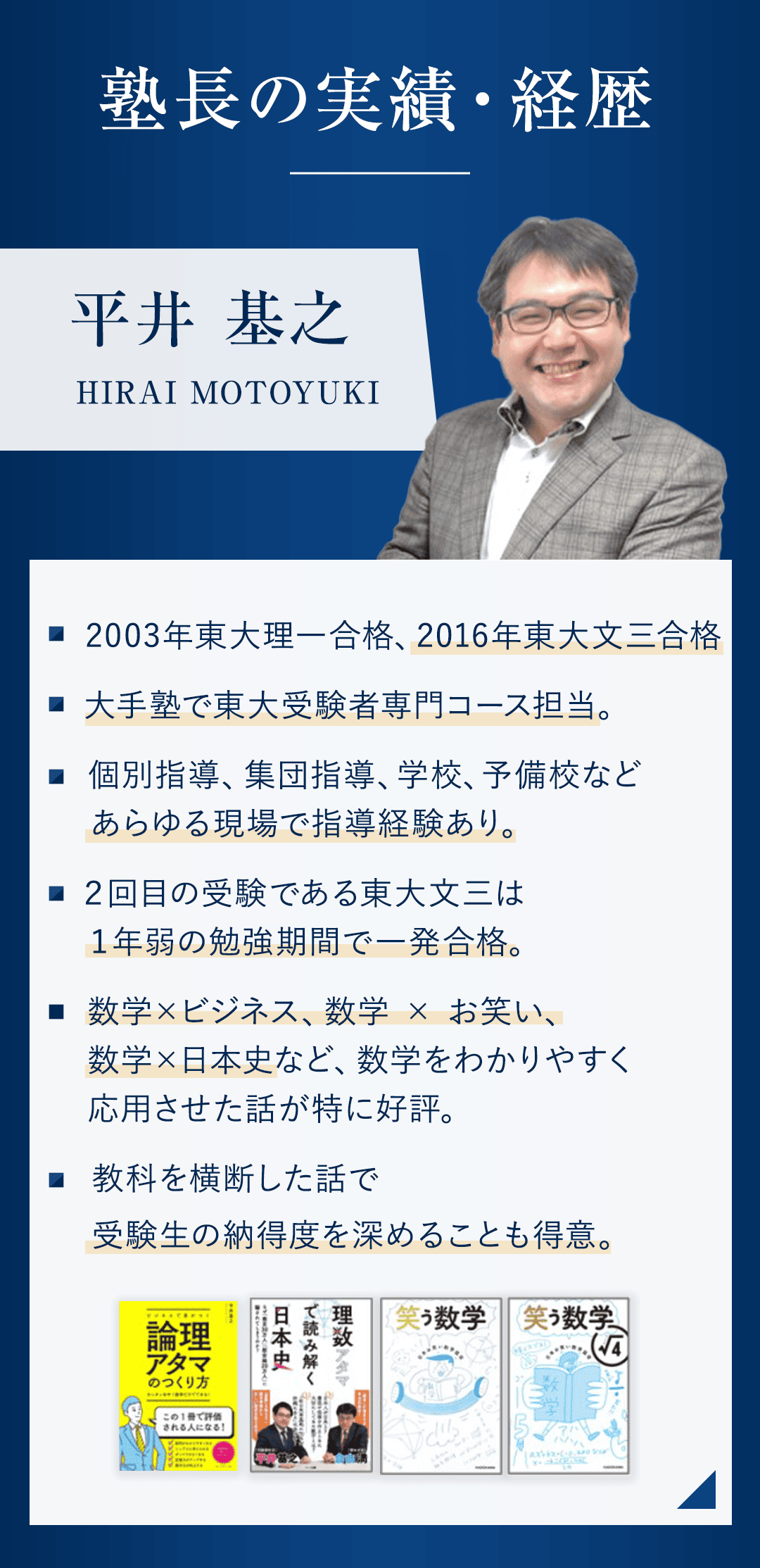 【実勢・経歴】 ・2003年東大理一合格、2016年東大文三合格。 ・大手塾で東大受験者専門コース担当。 ・個別指導、集団指導、学校、予備校などあらゆる現場で指導経験あり。 ・２回目の受験である東大文三は１年弱の勉強期間で一発合格。 ・数学×ビジネス、数学 × お笑い、数学×日本史など、数学をわかりやすく応用させた話が特に好評。 ・教科を横断した話で受験生の納得度を深めることも得意。 ※著書４つの書影