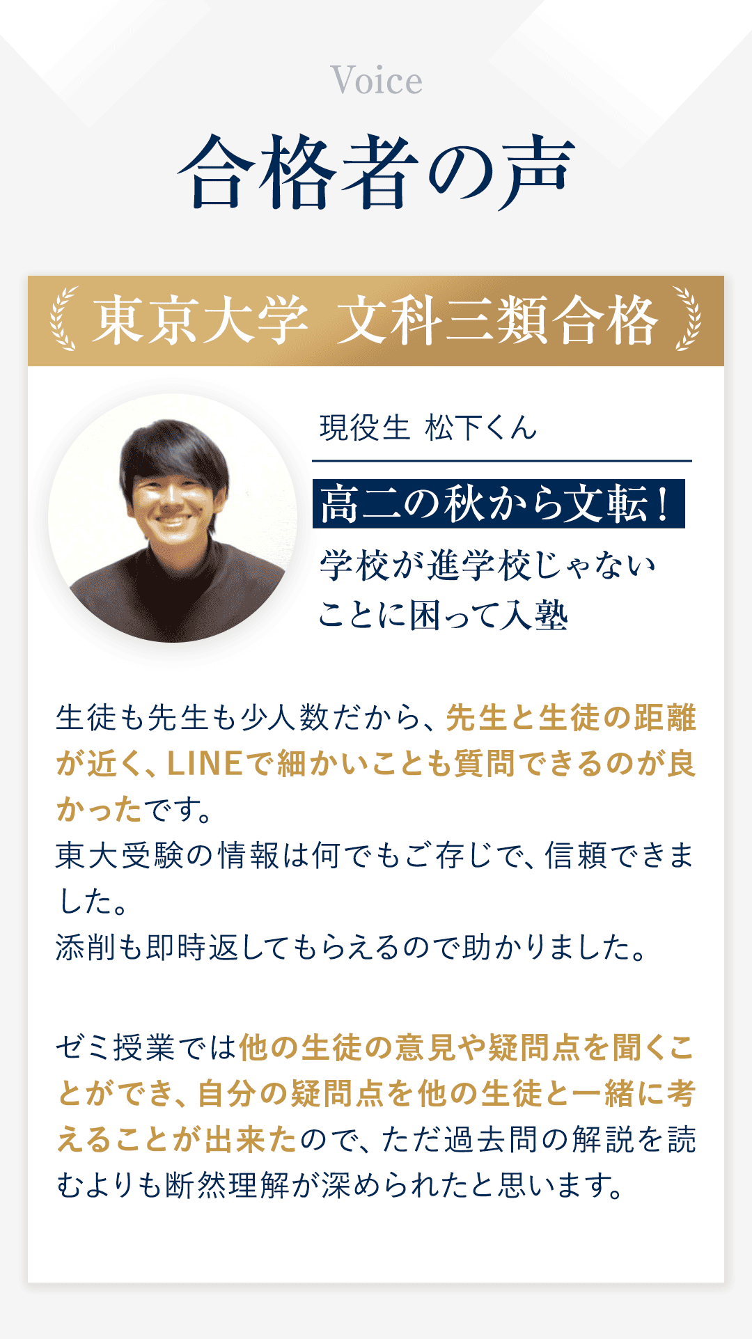 合格者の声 ①東京大学 文科三類合格 現役生　松下くん 高二の秋から文転！学校が進学校じゃないことに困って入塾 ◆生徒も先生も少人数だから、先生と生徒の距離が近く、LINEで細かいことも質問できるのが良かったです。 東大受験の情報は何でもご存じで、信頼できました。 添削も即時返してもらえるので助かりました。 ◆ゼミ授業では他の生徒の意見や疑問点を聞くことができ、自分の疑問点を他の生徒と一緒に考えることが出来たので、ただ過去問の解説を読むよりも断然理解が深められたと思います。
