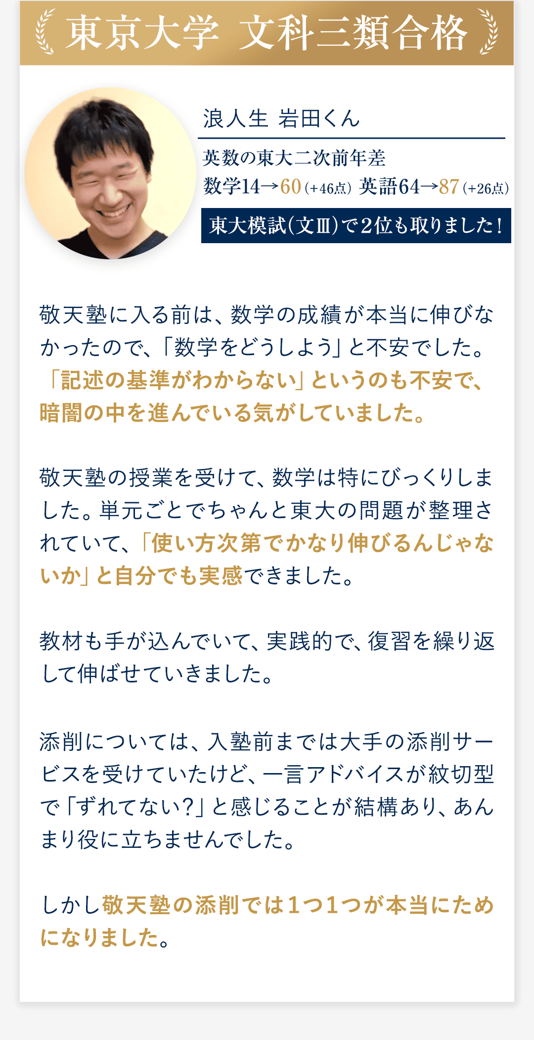 ②東京大学 文科三類合格 浪人生　岩田くん 英数の東大二次前年差 数学14→60（＋46点） 英語64→87（＋26点） 東大模試（文Ⅲ）で２位も取りました！ ◆敬天塾に入る前は、数学の成績が本当に伸びなかったので、数学をどうしよう」と不安でした。「記述の基準がわからない」というのも不安で、暗闇の中を進んでいる気がしていました。 ◆敬天塾の授業を受けて、数学は特にびっくりしました。単元ごとでちゃんと東大の問題が整理されていて、「使い方次第でかなり伸びるんじゃないか」と自分でも実感できました。教材も手が込んでいて、実践的で、復習を繰り返して伸ばせていきました。 ◆添削については、入塾前までは大手の添削サービスを受けていたけど、一言アドバイスが紋切型で「ずれてない？」と感じることが結構あり、あんまり役に立ちませんでした。 しかし敬天塾の添削では１つ１つが本当にためになりました。