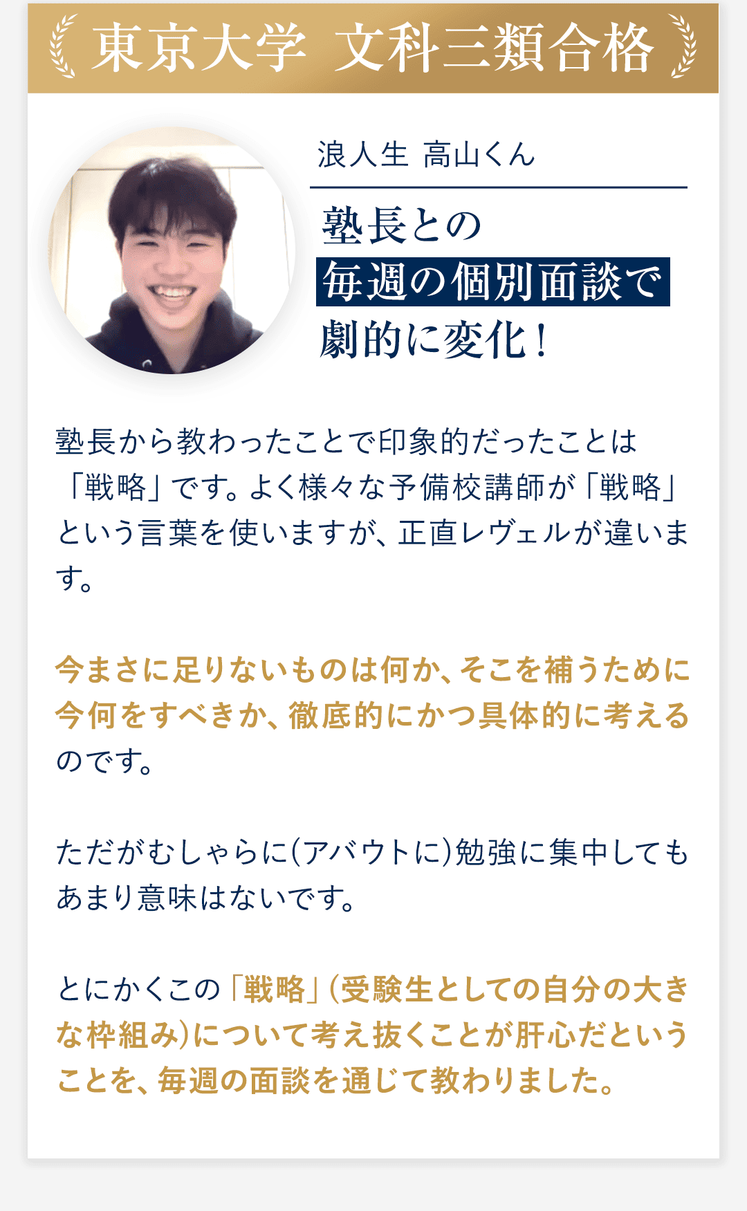 ③東京大学 文科三類合格 浪人生　高山くん 塾長との毎週の個別面談で劇的に変化！ ◆塾長から教わったことで印象的だったことは「戦略」です。よく様々な予備校講師が「戦略」という言葉を使いますが、正直レヴェルが違います。 今まさに足りないものは何か、そこを補うために今何をすべきか、徹底的にかつ具体的に考えるのです。ただがむしゃらに(アバウトに)勉強に集中してもあまり意味はないです。とにかくこの「戦略」(受験生としての自分の大きな枠組み)について考え抜くことが肝心だということを、毎週の面談を通じて教わりました。