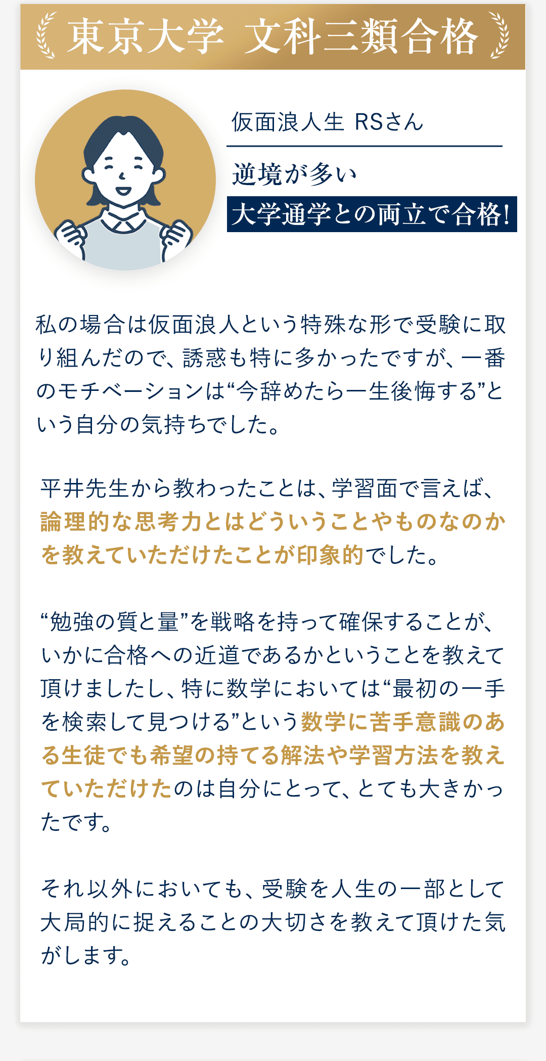 ④東京大学 文科三類合格 仮面浪人生　RSさん 逆境が多い大学通学との両立で合格！ ◆私の場合は仮面浪人という特殊な形で受験に取り組んだので、誘惑も特に多かったですが、一番のモチベーションは“今辞めたら一生後悔する”という自分の気持ちでした。 ◆平井先生から教わったことは、学習面で言えば、論理的な思考力とはどういうことやものなのかを教えていただけたことが印象的でした。 “勉強の質と量”を戦略を持って確保することが、いかに合格への近道であるかということを教えて頂けましたし、特に数学においては“最初の一手を検索して見つける”という数学に苦手意識のある生徒でも希望の持てる解法や学習方法を教えていただけたのは自分にとって、とても大きかったです。 それ以外においても、受験を人生の一部として大局的に捉えることの大切さを教えて頂けた気がします。