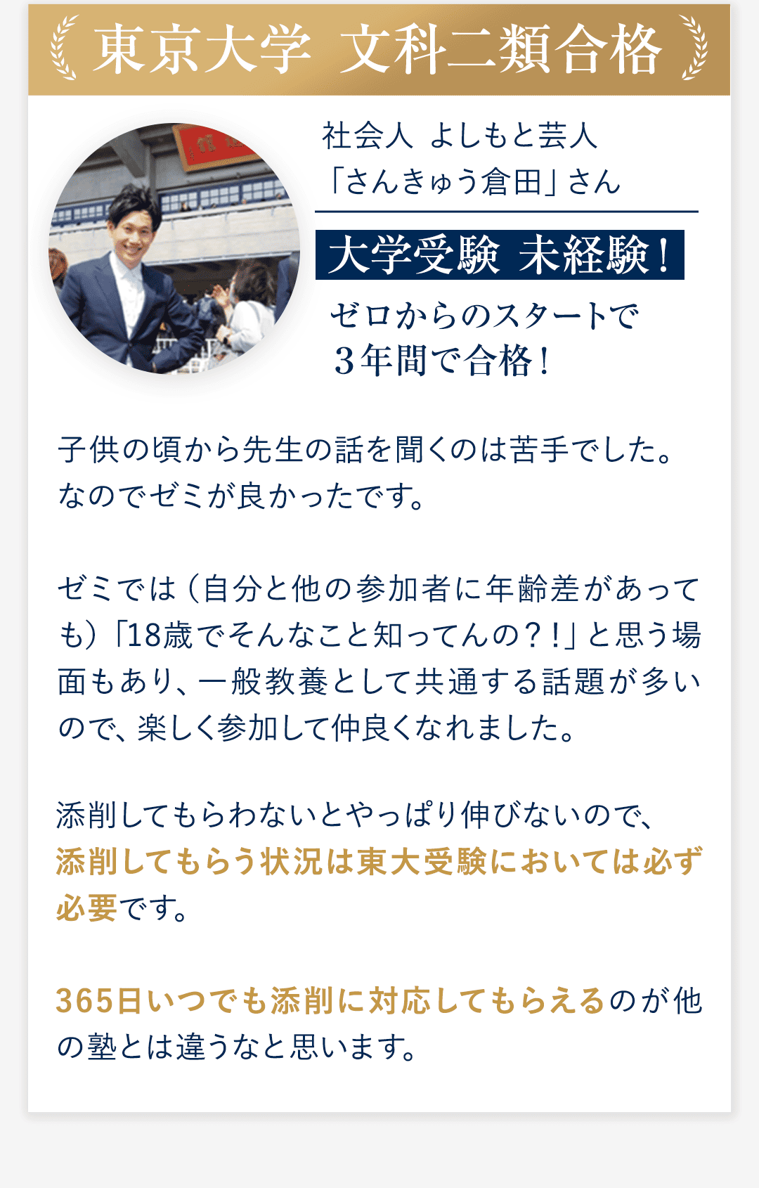 ⑤東京大学 文科二類合格 社会人　よしもと芸人「さんきゅう倉田」さん 大学受験 未経験！ ゼロからのスタートで３年間で合格！ ◆子供の頃から先生の話を聞くのは苦手でした。なのでゼミが良かったです。ゼミでは（自分と他の参加者に年齢差があっても）「18歳でそんなこと知ってんの？！」と思う場面もあり、一般教養として共通する話題が多いので、楽しく参加して仲良くなれました。 ◆添削してもらわないとやっぱり伸びないので、添削してもらう状況は東大受験においては必ず必要です。365日いつでも添削に対応してもらえるのが他の塾とは違うなと思います。