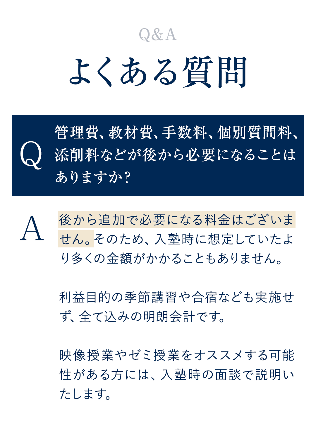 【よくある質問FAQ】 Q．管理費、教材費、手数料、個別質問料、添削料などが後から必要になることはありますか？ A．後から追加で必要になる料金はございません。そのため、入塾時に想定していたより多くの金額がかかることもありません。 　利益目的の季節講習や合宿なども実施せず、全て込みの明朗会計です。　 　映像授業やゼミ授業をオススメする可能性がある方には、入塾時の面談で説明いたします。