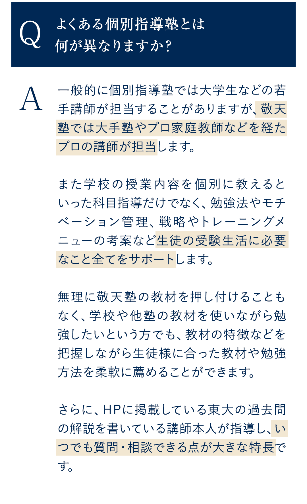 Q．よくある個別指導塾とは何が異なりますか？ A．一般的に個別指導塾では大学生などの若手講師が担当することがありますが、敬天塾では大手塾やプロ家庭教師などを経たプロの講師が担当します。 また学校の授業内容を個別に教えるといった科目指導だけでなく、勉強法やモチベーション管理、戦略やトレーニングメニューの考案など生徒の受験生活に必要なこと全てをサポートします。 無理に敬天塾の教材を押し付けることもなく、学校や他塾の教材を使いながら勉強したいという方でも、教材の特徴などを把握しながら生徒様に合った教材や勉強方法を柔軟に薦めることができます。 さらに、HPに掲載している東大の過去問の解説を書いている講師本人が指導し、いつでも質問・相談できる点が大きな特長です。