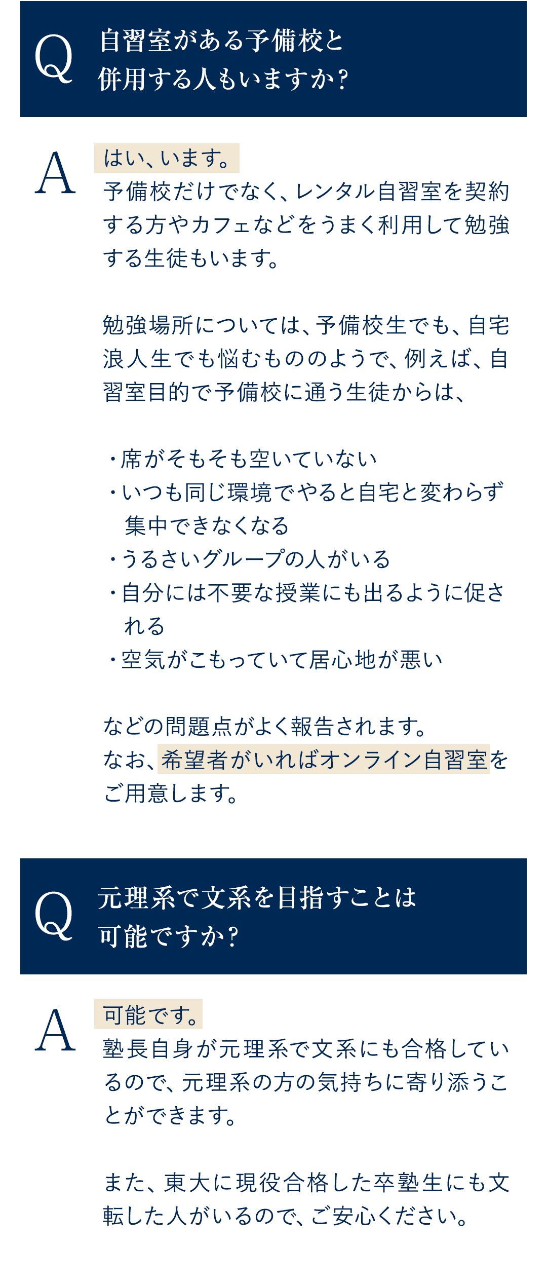 Q．自習室がある予備校と併用する人もいますか？ A．はい、います。予備校だけでなく、レンタル自習室を契約する方やカフェなどをうまく利用して勉強する生徒もいます。 勉強場所については、予備校生でも、自宅浪人生でも悩むもののようで、 例えば、自習室目的で予備校に通う生徒からからは、 ・席がそもそも空いていない ・いつも同じ環境でやると自宅と変わらず集中できなくなる ・うるさいグループの人がいる ・自分には不要な授業にも出るように促される ・空気がこもっていて居心地が悪い などの問題点がよく報告されます。 なお、希望者がいればオンライン自習室をご用意します。 Q．元理系で文系を目指すことは可能ですか？ A．可能です。塾長自身が元理系で文系にも合格しているので、元理系の方の気持ちに寄り添うことができます。また、東大に現役合格した卒塾生にも文転した人がいるので、ご安心ください。