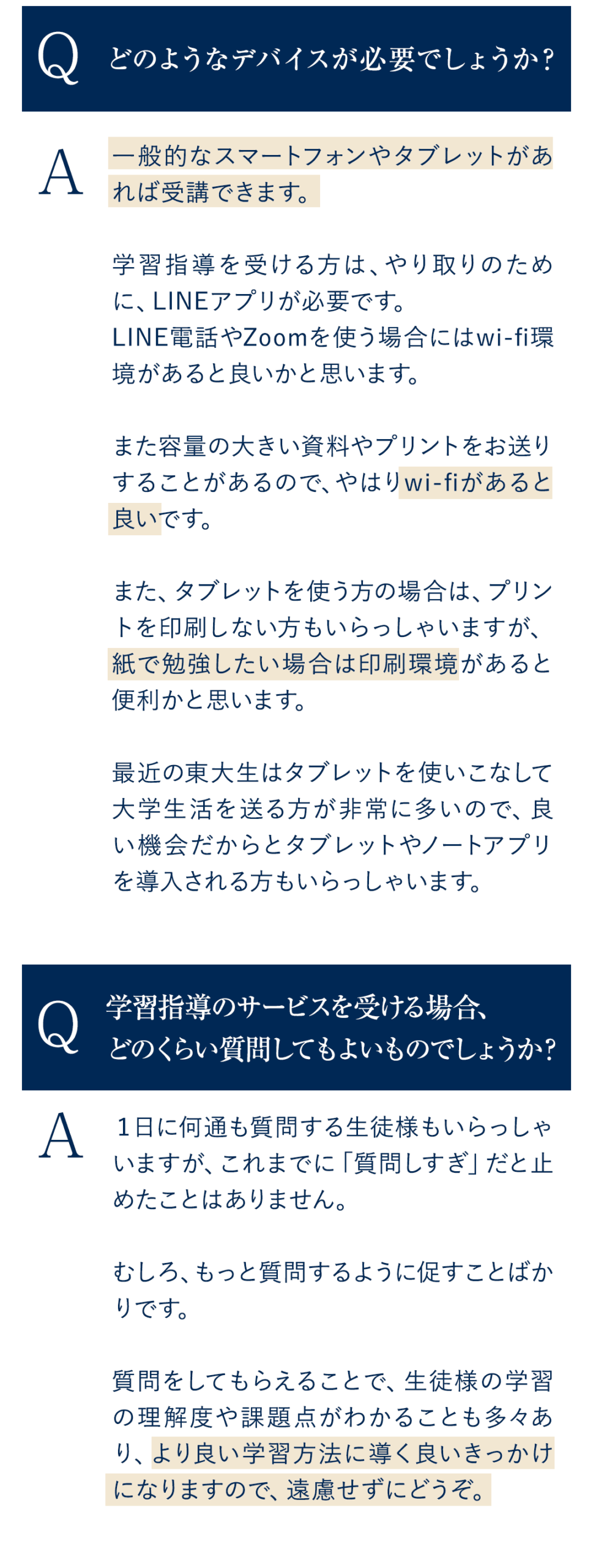 Q.どのようなデバイスが必要でしょうか？ A.一般的なスマートフォンやタブレットがあれば受講できます。学習指導を受ける方は、やり取りのために、LINEアプリが必要です。 LINE電話やZoomを使う場合にはwi-fi環境があると良いかと思います。 また容量の大きい資料やプリントをお送りすることがあるので、やはりwi-fiがあると良いです。 また、タブレットを使う方の場合は、プリントを印刷しない方もいらっしゃいますが、紙で勉強したい場合は印刷環境があると便利かと思います。 最近の東大生はタブレットを使いこなして大学生活を送る方が非常に多いので、良い機会だからとタブレットやノートアプリを導入される方もいらっしゃいます。 Q．学習指導のサービスを受ける場合、どのくらい質問してもよいものでしょうか？ A.１日に何通も質問する生徒様もいらっしゃいますが、これまでに「質問しすぎ」だと止めたことはありません。むしろ、もっと質問するように促すことばかりです。質問をしてもらえることで、生徒様の学習の理解度や課題点がわかることも多々あり、より良い学習方法に導く良いきっかけになりますので、遠慮せずにどうぞ。