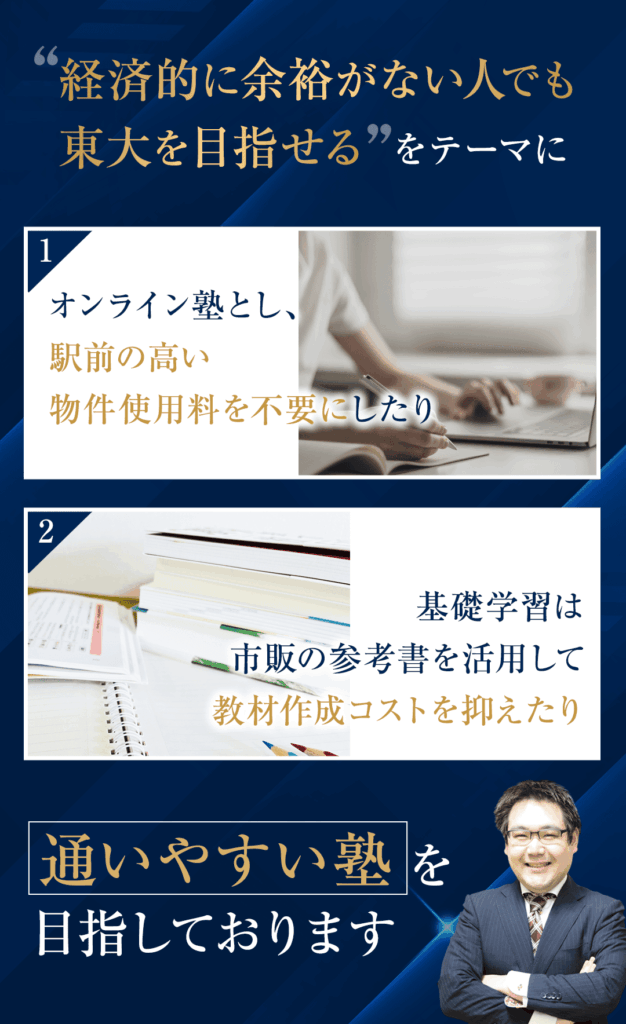 「経済的に余裕がない人でも東大を目指せる」をテーマに ①オンライン塾とし、駅前の高い物件使用料を不要にしたり ②基礎学習は市販の参考書を活用して教材作成コストを抑えたり 通いやすい塾を目指しております。