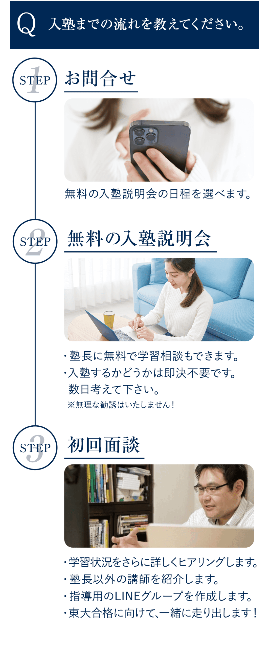 Q．入塾までの流れを教えてください。 A．【STEP①】お問合せ 　　無料の入塾説明会の日程を選べます。 　 【STEP②】無料の入塾説明会 　　・塾長に無料で学習相談もできます。 　　・入塾するかどうかは即決不要です。 　　　数日考えて下さい。 　　※無理な勧誘はいたしません！ 　 【STEP③】初回面談 　　・学習状況をさらに詳しくヒアリングします。 　　・塾長以外の講師を紹介します。 　　・指導用のLINEグループを作成します。 　　・東大合格に向けて、一緒に走り出します！　　