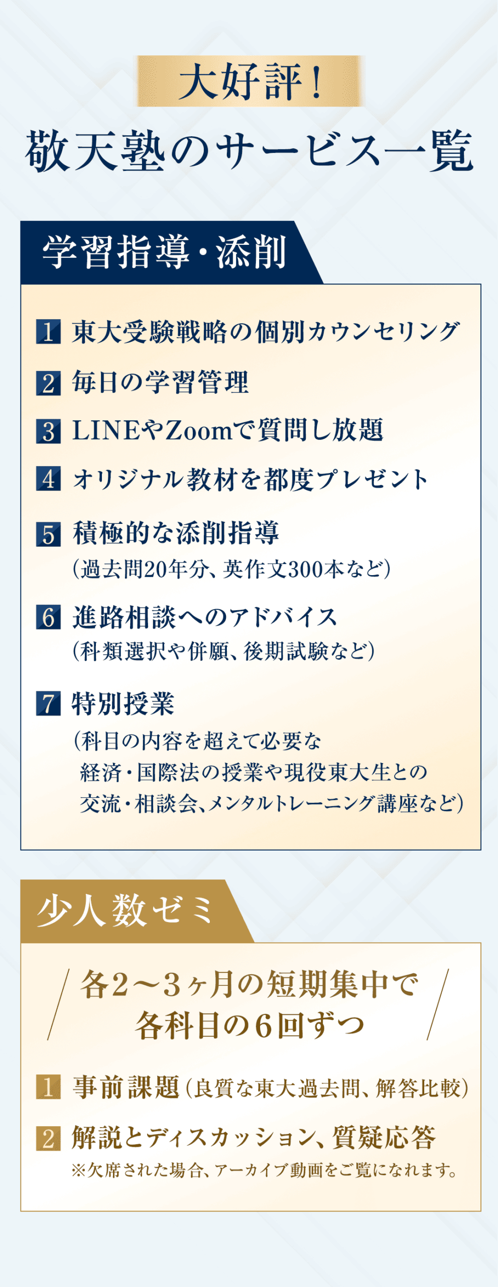 大好評！敬天塾のサービス一覧 【学習指導・添削】 ① 東大受験戦略の個別カウンセリング ② 毎日の学習管理 ③ LINEやZoomで質問し放題 ④ オリジナル教材を都度プレゼント ⑤ 積極的な添削指導（過去問20年分、英作文300本など） ⑥ 進路相談（科類選択や併願、後期試験など）へのアドバイス ⑦ 特別授業（科目の内容を超えて必要な経済・国際法の授業や現役東大生との交流・相談会、メンタルトレーニング講座など） 【少人数ゼミ】 各２～３ヶ月の短期集中で各科目の６回ずつ。 ①事前課題（良質な東大過去問、解答比較） ②解説とディスカッション、質疑応答 ※欠席された場合、アーカイブ動画をご覧になれます。