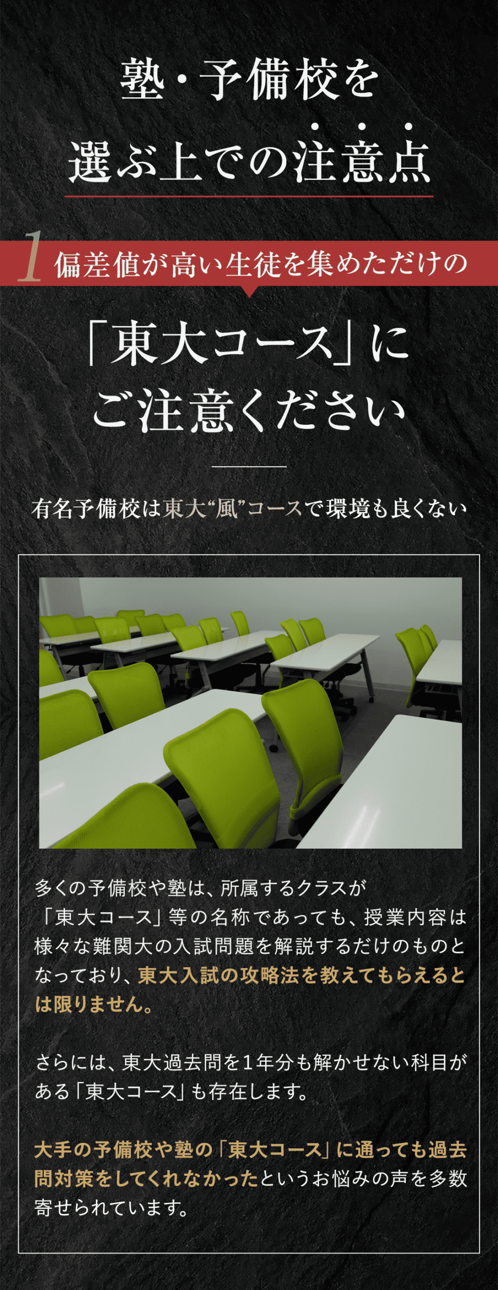 塾・予備校を選ぶ上の注意点 ①偏差値が高い生徒を集めただけの「東大コース」にご注意ください（有名予備校は東大”風”コースで環境も良くない） 多くの予備校や塾は、所属するクラスが「東大コース」等の名称であっても、授業内容は様々な難関大の入試問題を解説するだけのものとなっており、東大入試の攻略法を教えてもらえるとは限りません。 さらには、東大過去問を１年分も解かせない科目がある「東大コース」も存在します。大手の予備校や塾の「東大コース」に通っても過去問対策をしてくれなかったというお悩みの声を多数寄せられています。