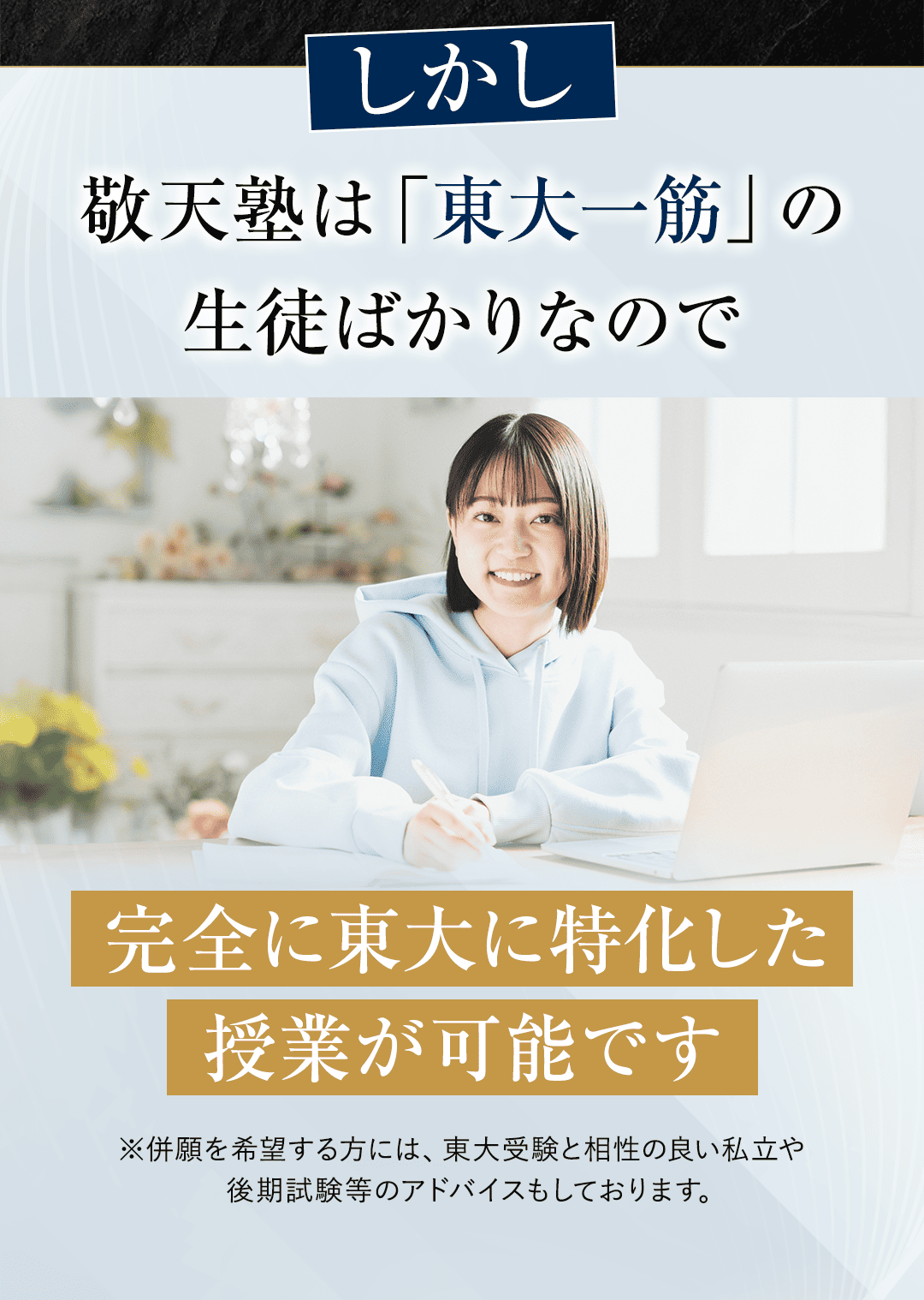 しかし、敬天塾は「東大一筋」の生徒ばかりなので、完全に東大に特化した授業が可能です。 ※併願を希望する方には、東大受験と相性の良い私立や後期試験等のアドバイスもしております。