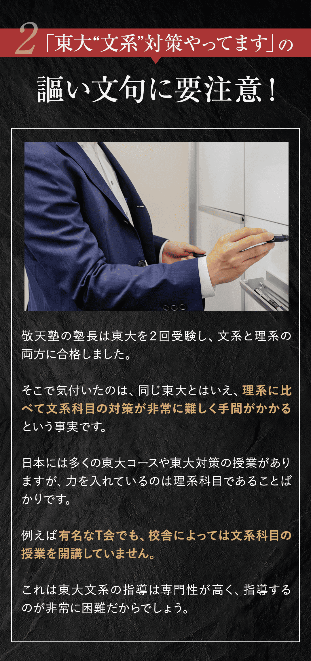 ②「東大対策やってます」の謳い文句に要注意！ 敬天塾の塾長は東大を２回受験し、文系と理系の両方に合格しました。 そこで気付いたのは、同じ東大とはいえ、理系に比べて文系科目の対策が非常に難しく手間がかかるという事実です。 日本には多くの東大コースや東大対策の授業がありますが、力を入れているのは理系科目であることばかりです。例えば有名なT会でも、校舎によっては文系科目の授業を開講していません。 これは東大文系の指導は専門性が高く、指導するのが非常に困難だからでしょう。